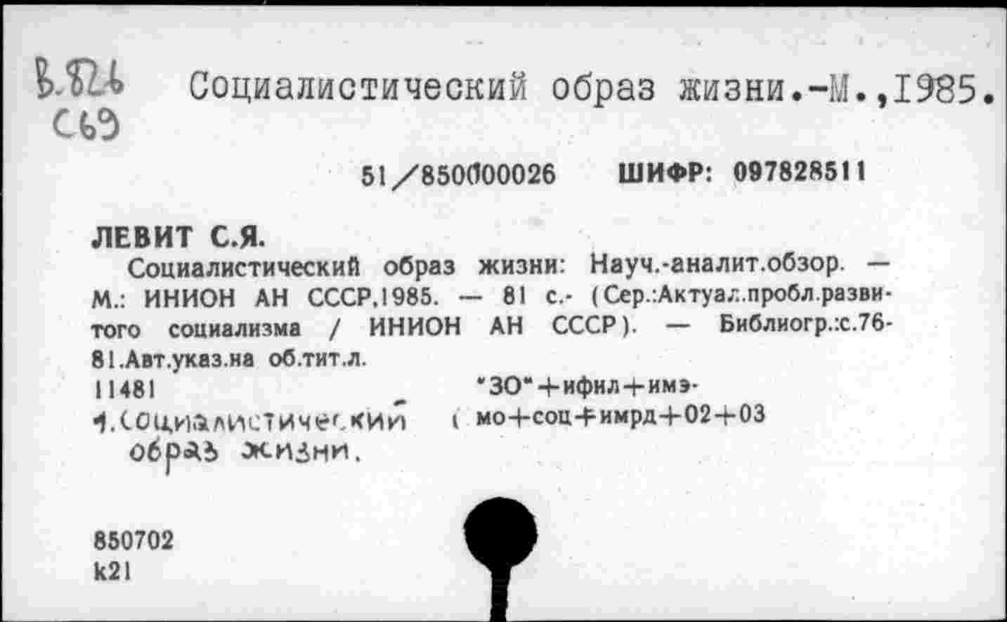 ﻿т Социалистический образ жизни.-М.,1985.
51/850000026 ШИФР: 09782851 1
ЛЕВИТ С.Я.
Социалистический образ жизни: Науч.-аналит.обзор. — М.: ИНИОН АН СССР.1985. — 81 с.- (Сер.:Актуал.пробл.разви-того социализма / ИНИОН АН СССР). — Библиогр.х.Тб-81 .Авт.указ.на об.тит.л. 11481
Социалистический обраг» жизни.
*ЗО*Ч-ифил+имэ-
I моЧ-соц4-имрд+02+03
850702 к21